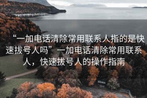 “一加電話清除常用聯(lián)系人指的是快速拔號人嗎”一加電話清除常用聯(lián)系人，快速拔號人的操作指南