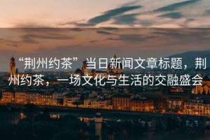 “荊州約茶”當(dāng)日新聞文章標(biāo)題，荊州約茶，一場(chǎng)文化與生活的交融盛會(huì)