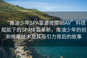“推油少年SPA富婆按摩88AV”科技賦能下的SPA體驗革新，推油少年的創(chuàng)新按摩技術(shù)及其吸引力背后的故事