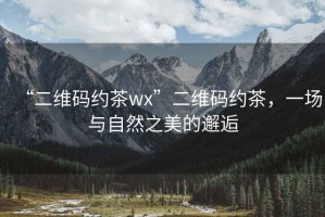 “二維碼約茶wx”二維碼約茶，一場與自然之美的邂逅