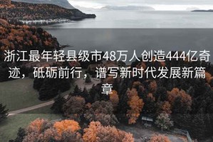 浙江最年輕縣級(jí)市48萬人創(chuàng)造444億奇跡，砥礪前行，譜寫新時(shí)代發(fā)展新篇章