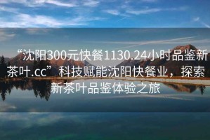 “沈陽300元快餐1130.24小時品鑒新茶葉.cc”科技賦能沈陽快餐業(yè)，探索新茶葉品鑒體驗之旅