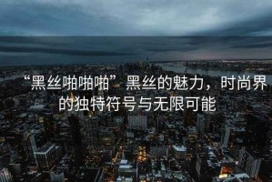 “黑絲啪啪啪”黑絲的魅力，時(shí)尚界的獨(dú)特符號(hào)與無限可能