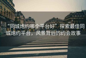 “同城炮約哪個(gè)平臺(tái)好”探索最佳同城炮約平臺(tái)，風(fēng)景背后的約會(huì)故事