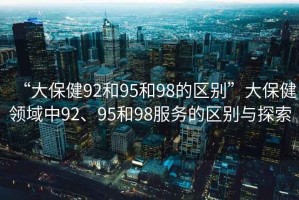 “大保健92和95和98的區(qū)別”大保健領(lǐng)域中92、95和98服務(wù)的區(qū)別與探索