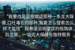 “我要找足浴按摩店那種一條龍大保健,口吐毒舌的那種,我要怎么搜索怎么樣才能找”探索足浴按摩店的極致體驗(yàn)之旅，一站式大保健與獨(dú)特服務(wù)