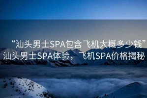 “汕頭男士SPA包含飛機(jī)大概多少錢”汕頭男士SPA體驗(yàn)，飛機(jī)SPA價(jià)格揭秘