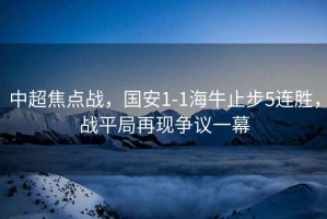 中超焦點(diǎn)戰(zhàn)，國(guó)安1-1海牛止步5連勝，戰(zhàn)平局再現(xiàn)爭(zhēng)議一幕