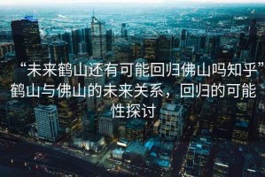 “未來鶴山還有可能回歸佛山嗎知乎”鶴山與佛山的未來關系，回歸的可能性探討