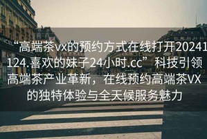 “高端茶vx的預(yù)約方式在線打開20241124.喜歡的妹子24小時.cc”科技引領(lǐng)高端茶產(chǎn)業(yè)革新，在線預(yù)約高端茶VX的獨(dú)特體驗(yàn)與全天候服務(wù)魅力