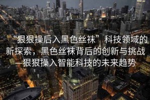“狠狠操后入黑色絲襪”科技領域的新探索，黑色絲襪背后的創(chuàng)新與挑戰(zhàn)—狠狠操入智能科技的未來趨勢
