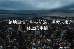 “路地事情”科技前沿，探索未來(lái)之路上的事情