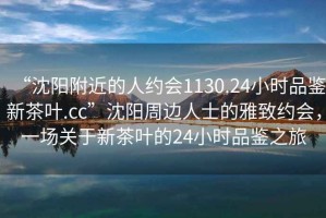 “沈陽附近的人約會1130.24小時品鑒新茶葉.cc”沈陽周邊人士的雅致約會，一場關(guān)于新茶葉的24小時品鑒之旅
