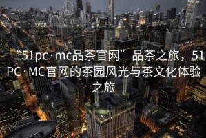 “51pc·mc品茶官網(wǎng)”品茶之旅，51PC·MC官網(wǎng)的茶園風(fēng)光與茶文化體驗之旅