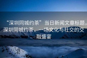 “深圳同城約茶”當(dāng)日新聞文章標(biāo)題，深圳同城約茶，一場(chǎng)文化與社交的交融盛宴