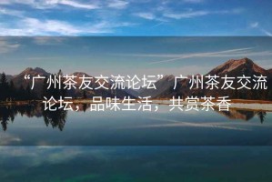 “廣州茶友交流論壇”廣州茶友交流論壇，品味生活，共賞茶香
