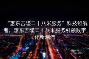 “惠東吉隆二十八米服務(wù)”科技領(lǐng)航者，惠東吉隆二十八米服務(wù)引領(lǐng)數(shù)字化新潮流