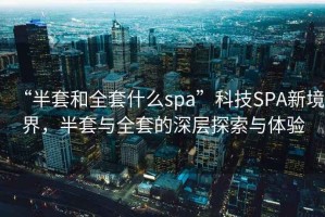 “半套和全套什么spa”科技SPA新境界，半套與全套的深層探索與體驗(yàn)