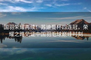 國(guó)羽榮耀再續(xù)！蘇迪曼杯四連冠，榮耀之路見(jiàn)證中國(guó)羽毛球巔峰時(shí)刻