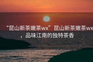“昆山新茶嫩茶wx”昆山新茶嫩茶wx，品味江南的獨特茶香