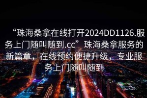 “珠海桑拿在線打開2024DD1126.服務(wù)上門隨叫隨到.cc”珠海桑拿服務(wù)的新篇章，在線預(yù)約便捷升級(jí)，專業(yè)服務(wù)上門隨叫隨到