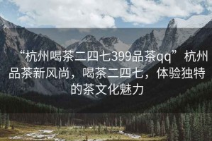 “杭州喝茶二四七399品茶qq”杭州品茶新風(fēng)尚，喝茶二四七，體驗獨(dú)特的茶文化魅力