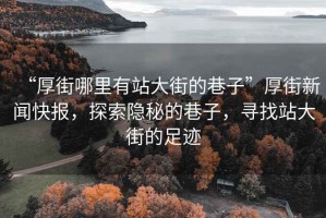 “厚街哪里有站大街的巷子”厚街新聞快報(bào)，探索隱秘的巷子，尋找站大街的足跡