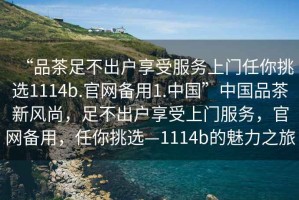 “品茶足不出戶享受服務(wù)上門任你挑選1114b.官網(wǎng)備用1.中國”中國品茶新風(fēng)尚，足不出戶享受上門服務(wù)，官網(wǎng)備用，任你挑選—1114b的魅力之旅