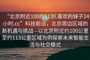 “北京附近100約1130.喜歡的妹子24小時.cc”科技前沿，北京周邊區(qū)域的新機遇與挑戰(zhàn)—以北京附近約100公里至約113公里區(qū)域為例探索未來智能生活與社交模式