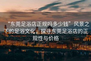 “東莞足浴店正規(guī)嗎多少錢”風(fēng)景之下的足浴文化，探尋東莞足浴店的正規(guī)性與價格