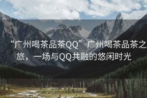 “廣州喝茶品茶QQ”廣州喝茶品茶之旅，一場(chǎng)與QQ共融的悠閑時(shí)光