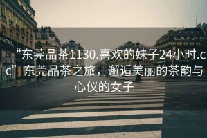 “東莞品茶1130.喜歡的妹子24小時(shí).cc”東莞品茶之旅，邂逅美麗的茶韻與心儀的女子