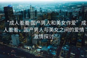 “成人羞羞 國產(chǎn)男人和美女作愛”成人羞羞，國產(chǎn)男人與美女之間的愛情激情探討