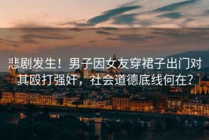 悲劇發(fā)生！男子因女友穿裙子出門對其毆打強(qiáng)奸，社會道德底線何在？