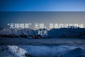 “無錫喝茶”無錫，茶香四溢的靜謐時光