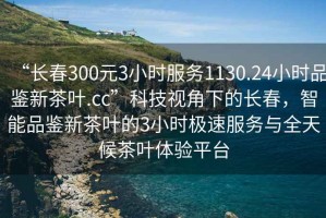 “長春300元3小時服務(wù)1130.24小時品鑒新茶葉.cc”科技視角下的長春，智能品鑒新茶葉的3小時極速服務(wù)與全天候茶葉體驗平臺