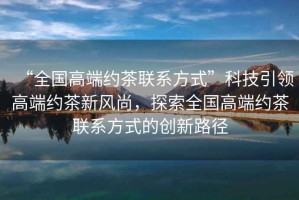 “全國高端約茶聯(lián)系方式”科技引領(lǐng)高端約茶新風尚，探索全國高端約茶聯(lián)系方式的創(chuàng)新路徑