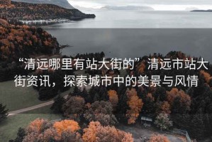 “清遠哪里有站大街的”清遠市站大街資訊，探索城市中的美景與風(fēng)情