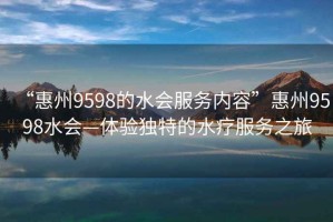 “惠州9598的水會服務(wù)內(nèi)容”惠州9598水會—體驗獨特的水療服務(wù)之旅