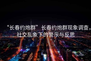“長春約炮群”長春約炮群現(xiàn)象調(diào)查，社交亂象下的警示與反思