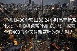 “撫順400全套1130.24小時品鑒新茶葉.cc”撫順特色茶葉品鑒之旅，探索全套400與全天候新茶葉的魅力時光