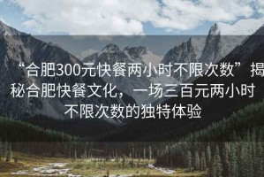 “合肥300元快餐兩小時不限次數(shù)”揭秘合肥快餐文化，一場三百元兩小時不限次數(shù)的獨特體驗