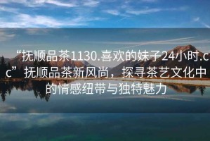 “撫順品茶1130.喜歡的妹子24小時(shí).cc”撫順品茶新風(fēng)尚，探尋茶藝文化中的情感紐帶與獨(dú)特魅力