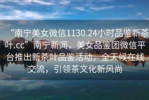 “南寧美女微信1130.24小時(shí)品鑒新茶葉.cc”南寧新聞，美女品鑒團(tuán)微信平臺(tái)推出新茶葉品鑒活動(dòng)，全天候在線交流，引領(lǐng)茶文化新風(fēng)尚