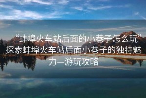 “蚌埠火車站后面的小巷子怎么玩”探索蚌埠火車站后面小巷子的獨(dú)特魅力—游玩攻略