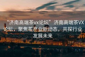 “濟南高端茶vx論壇”濟南高端茶VX論壇，聚焦茶產業(yè)新動態(tài)，共探行業(yè)發(fā)展未來