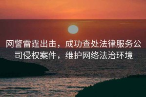 網(wǎng)警雷霆出擊，成功查處法律服務(wù)公司侵權(quán)案件，維護(hù)網(wǎng)絡(luò)法治環(huán)境
