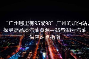 “廣州哪里有95或98”廣州的加油站，探尋高品質(zhì)汽油資源—95與98號汽油供應(yīng)站點指南
