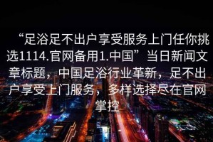 “足浴足不出戶享受服務(wù)上門任你挑選1114.官網(wǎng)備用1.中國”當(dāng)日新聞文章標(biāo)題，中國足浴行業(yè)革新，足不出戶享受上門服務(wù)，多樣選擇盡在官網(wǎng)掌控