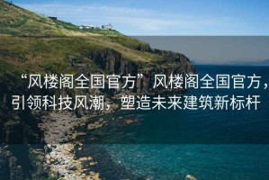 “風樓閣全國官方”風樓閣全國官方，引領科技風潮，塑造未來建筑新標桿